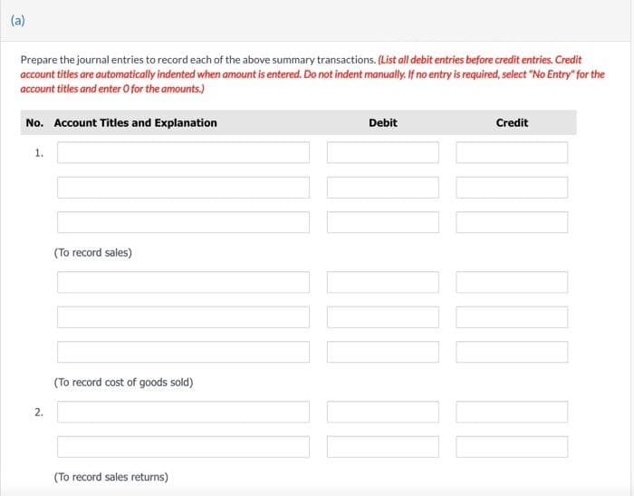 (a)
Prepare the journal entries to record each of the above summary transactions. (List all debit entries before credit entries. Credit
account titles are automatically indented when amount is entered. Do not indent manually. If no entry is required, select "No Entry" for the
account titles and enter O for the amounts.)
No. Account Titles and Explanation
1.
2.
(To record sales)
(To record cost of goods sold)
(To record sales returns)
Debit
Credit
[1]