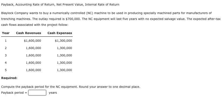 Payback, Accounting Rate of Return, Net Present Value, Internal Rate of Return
Blaylock Company wants to buy a numerically controlled (NC) machine to be used in producing specially machined parts for manufacturers of
trenching machines. The outlay required is $700,000. The NC equipment will last five years with no expected salvage value. The expected after-tax
cash flows associated with the project follow:
Year Cash Revenues
$1,600,000
1,600,000
1,600,000
1,600,000
1,600,000
1
2
3
4
5
Cash Expenses
$1,300,000
1,300,000
1,300,000
1,300,000
1,300,000
Required:
Compute the payback period for the NC equipment. Round your answer to one decimal place.
Payback period=
years