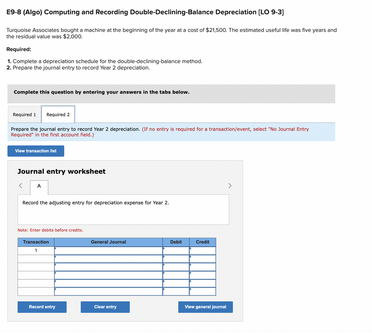 E9-8 (Algo) Computing and Recording Double-Declining-Balance Depreciation [LO 9-3]
Turquoise Associates bought a machine at the beginning of the year at a cost of $21,500. The estimated useful life was five years and
the residual value was $2,000.
Required:
1. Complete a depreciation schedule for the double-declining-balance method.
2. Prepare the journal entry to record Year 2 depreciation.
Complete this question by entering your answers in the tabs below.
Required 1 Required 2
Prepare the journal entry to record Year 2 depreciation. (If no entry is required for a transaction/event, select "No Journal Entry
Required" in the first account field.)
View transaction list
Journal entry worksheet
A
Record the adjusting entry for depreciation expense for Year 2.
Note: Enter debits before credits.
Transaction
1
Record entry
General Journal
Clear entry
Debit
Credit
View general journal