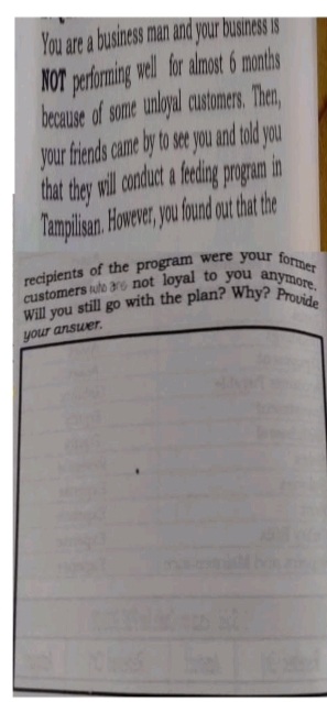 Will you still go with the plan? Why? Provide
customers ulo ars not loyal to you anymore.
You are a business man and your business is
NOT perfoming well for almost 6 months
because of some unloyal customers, Then,
your friends came by to see you and told you
in
that they will cnduct a eding progam
Tampilisan. However, you found out hat the
your ansuer.
