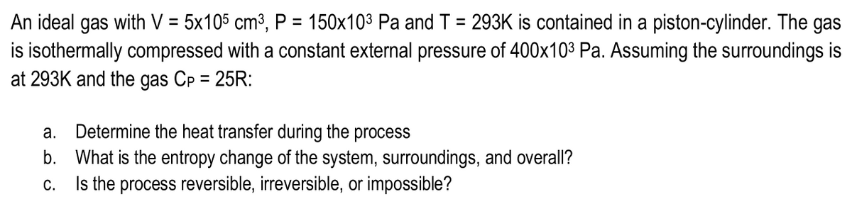 An ideal gas with V = 5x105 cm³, P = 150x103 Pa and T = 293K is contained in a piston-cylinder. The gas
is isothermally compressed with a constant external pressure of 400x103 Pa. Assuming the surroundings is
at 293K and the gas Cp = 25R:
%3D
%3D
%3D
a. Determine the heat transfer during the process
b. What is the entropy change of the system, surroundings, and overall?
C.
Is the process reversible, irreversible, or impossible?
