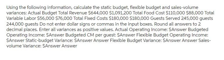 Using the following information, calculate the static budget, flexible budget and sales-volume
variances: Actual Budget Total Revenue $644,000 $1,091,200 Total Food Cost $110,000 $88,000 Total
Variable Labor $56,000 $76,000 Total Fixed Costs $180,000 $180,000 Guests Served 245,000 guests
244,000 guests Do not enter dollar signs or commas in the input boxes. Round all answers to 2
decimal places. Enter all variances as positive values. Actual Operating Income: $Answer Budgeted
Operating Income: $Answer Budgeted CM per guest: $Answer Flexible Budget Operating Income:
$Answer Static-budget Variance: $Answer Answer Flexible Budget Variance: $Answer Answer Sales-
volume Variance: $Answer Answer