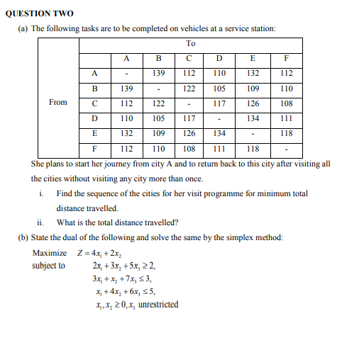 QUESTION TWO
(a) The following tasks are to be completed on vehicles at a service station:
To
A
B
с
D
E
F
A
139
112 110
132
112
B
139
122
105
109
110
From
C
112
122
117
126
108
D
110
105 117
134
111
E
132
109 126
134
118
F
112 110 108
111
118
She plans to start her journey from city A and to return back to this city after visiting all
the cities without visiting any city more than once.
i.
Find the sequence of the cities for her visit programme for minimum total
distance travelled.
ii.
What is the total distance travelled?
(b) State the dual of the following and solve the same by the simplex method:
Maximize
Z=4x₂ + 2x₂
subject to
2x+3x₂ + 5x₂ 22,
3x₁ + x₂ +7x, ≤ 3,
x₂ + 4x₂ + 6x₂ ≤5,
x₁,x₂20,x, unrestricted