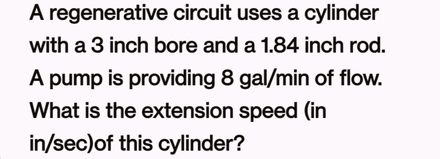 A regenerative circuit uses a cylinder
with a 3 inch bore and a 1.84 inch rod.
A pump is providing 8 gal/min of flow.
What is the extension speed (in
in/sec) of this cylinder?