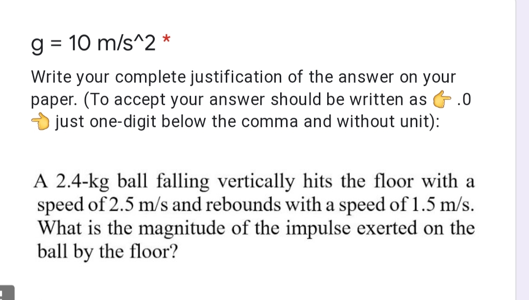 g = 10 m/s^2 *
%3D
Write your complete justification of the answer on your
paper. (To accept your answer should be written as G.0
just one-digit below the comma and without unit):
A 2.4-kg ball falling vertically hits the floor with a
speed of 2.5 m/s and rebounds with a speed of 1.5 m/s.
What is the magnitude of the impulse exerted on the
ball by the floor?
