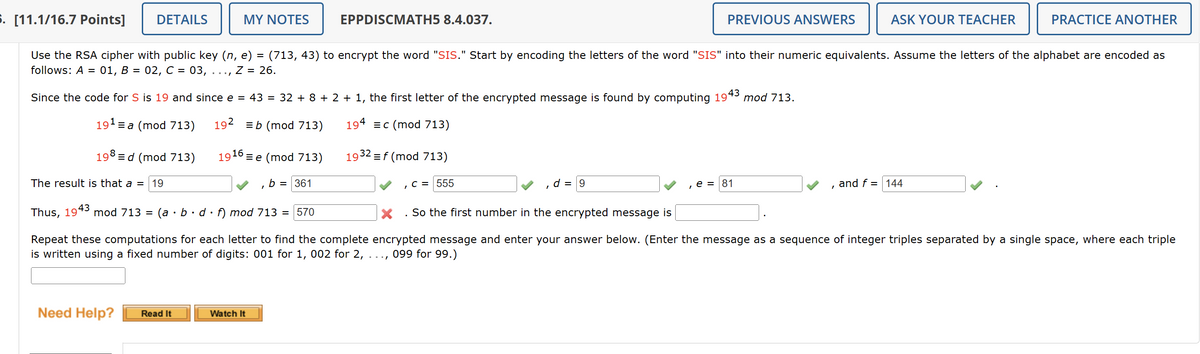 5. [11.1/16.7 Points]
DETAILS
MY NOTES
EPPDISCMATH5 8.4.037.
PREVIOUS ANSWERS
ASK YOUR TEACHER
PRACTICE ANOTHER
Use the RSA cipher with public key (n, e) = (713, 43) to encrypt the word "SIS." Start by encoding the letters of the word "SIS" into their numeric equivalents. Assume the letters of the alphabet are encoded as
follows: A =
01, B = 02, C = 03, Z = 26.
Since the code for S is 19 and since e = 43 = 32 + 8 + 2 + 1, the first letter of the encrypted message is found by computing 19°
43
mod 713.
191a (mod 713)
192 b (mod 713)
194 c (mod 713)
198d (mod 713)
1916e (mod 713)
1932 = f (mod 713)
The result is that a = 19
b = 361
, C = 555
d = 9
e=81
Thus, 1943
mod 713 = (a
bd f) mod 713 = 570
. So the first number in the encrypted message is
and f=144
Repeat these computations for each letter to find the complete encrypted message and enter your answer below. (Enter the message as a sequence of integer triples separated by a single space, where each triple
is written using a fixed number of digits: 001 for 1, 002 for 2, 099 for 99.)
Need Help?
Read It
Watch It