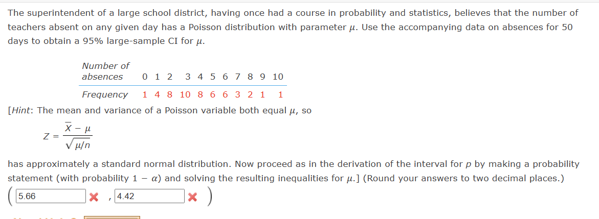 The superintendent of a large school district, having once had a course in probability and statistics, believes that the number of
teachers absent on any given day has a Poisson distribution with parameter u. Use the accompanying data on absences for 50
days to obtain a 95% large-sample CI for μ.
Number of
absences 012 3 4 5 6
Frequency
1 4 8 10 8 6 6 3 2 1 1
[Hint: The mean and variance of a Poisson variable both equal μ, so
X
Z =
μ
μ/n
7 8 9 10
has approximately a standard normal distribution. Now proceed as in the derivation of the interval for p by making a probability
statement (with probability 1 - a) and solving the resulting inequalities for u.] (Round your answers to two decimal places.)
5.66
X 4.42
× )