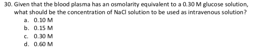 30. Given that the blood plasma has an osmolarity equivalent to a 0.30 M glucose solution,
what should be the concentration of NaCl solution to be used as intravenous solution?
а. О.10 М
b. 0.15 M
с. 0.30 М
d. 0.60 M
