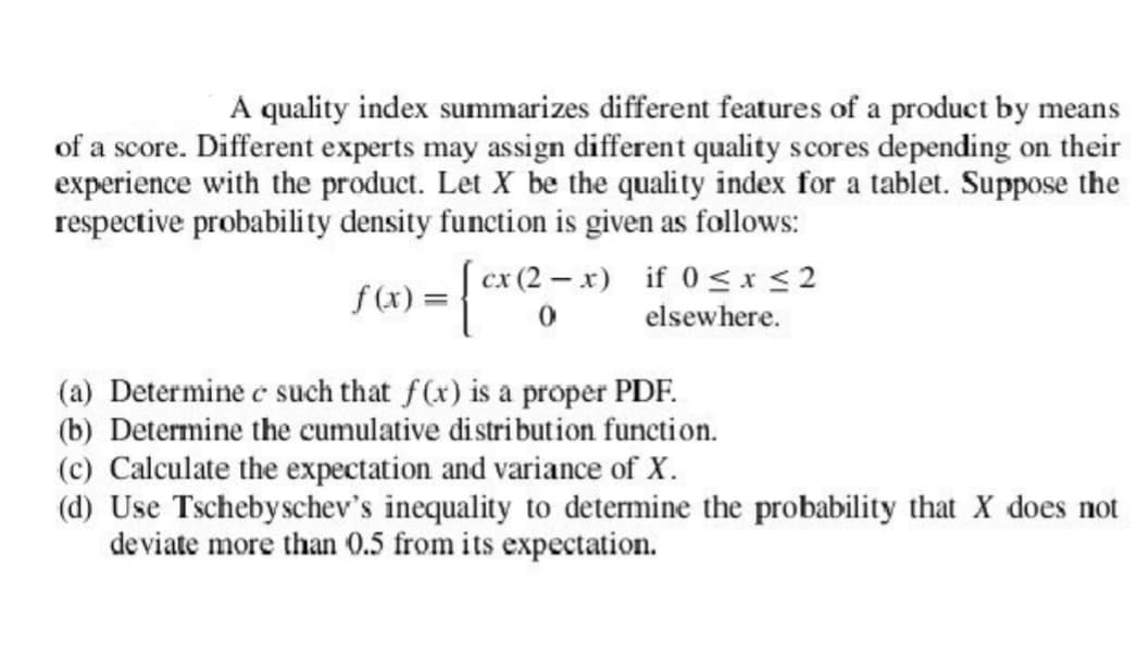 A quality index summarizes different features of a product by means
of a score. Different experts may assign different quality scores depending on their
experience with the product. Let X be the quality index for a tablet. Suppose the
respective probability density function is given as follows:
cx (2-x) if 0≤x≤2
elsewhere.
f(x) = = {₁x2²;
0
(a) Determine e such that f(x) is a proper PDF.
(b) Determine the cumulative distribution function.
(c) Calculate the expectation and variance of X.
(d) Use Tscheby schev's inequality to determine the probability that X does not
deviate more than 0.5 from its expectation.