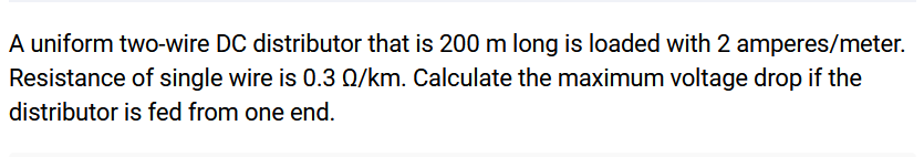 A uniform two-wire DC distributor that is 200 m long is loaded with 2 amperes/meter.
Resistance of single wire is 0.3 0/km. Calculate the maximum voltage drop if the
distributor is fed from one end.