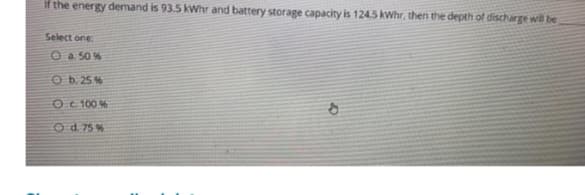 if the energy demand is 93.5 kWhr and battery storage capacity is 124.5 kWhr, then the depth of discharge will be
Select one:
O a. 50%
Ob. 25%
O c. 100%
O d. 75%