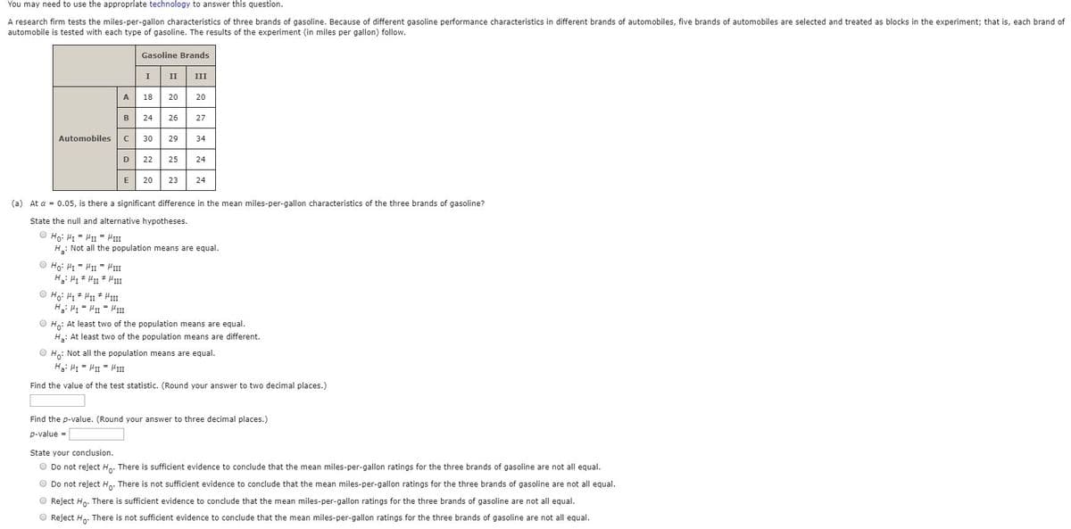 You may need to use the appropriate technology to answer this question.
A research firm tests the miles-per-gallon characteristics of three brands of gasoline. Because of different gasoline performance characteristics in different brands of automobiles, five brands of automobiles are selected and treated as blocks in the experiment; that is, each brand of
automobile is tested with each type of gasoline. The results of the experiment (in miles per gallon) follow.
Gasoline Brands
II
III
A
18
20
20
B
24
26
27
Automobiles
30
29
34
D
22
25
24
20
23
24
(a) At a = 0.05, is there a significant difference in the mean miles-per-gallon characteristics of the three brands of gasoline?
State the null and alternative hypotheses.
III = IIi = In :°H O
H: Not all the population means are equal.
O Ho: HI = HII HII
O Ho: H1 + H1 * HII
O Ho: At least two of the population means are equal.
H: At least two of the population means are different.
O Ho: Not all the population means are equal.
H3: H = H1 - HII
Find the value of the test statistic. (Round your answer to two decimal places.)
Find the p-value. (Round your answer to three decimal places.)
p-value -
State your conclusion.
O Do not reject Ho. There is sufficient evidence to conclude that the mean miles-per-gallon ratings for the three brands of gasoline are not all equal.
O Do not reject H,. There is not sufficient evidence to conclude that the mean miles-per-gallon ratings for the three brands of gasoline are not all equal.
O Reject Ho. There is sufficient evidence to conclude that the mean miles-per-gallon ratings for the three brands of gasoline are not all equal.
O Reject H. There is not sufficient evidence to conclude that the mean miles-per-gallon ratings for the three brands of gasoline are not all equal.
