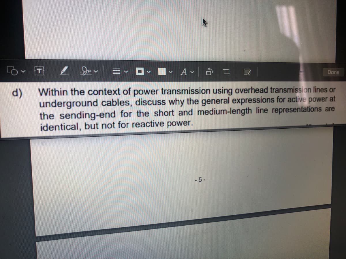 T
Done
Within the context of power transmission using overhead transmission lines or
d)
underground cables, discuss why the general expressions for active power at
the sending-end for the short and medium-length line representations are
identical, but not for reactive power.
-5-
