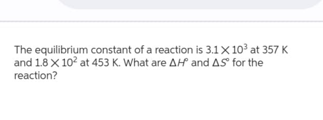 The equilibrium constant of a reaction is 3.1 X 10³ at 357 K
and 1.8 X 10² at 453 K. What are AH and AS for the
reaction?
