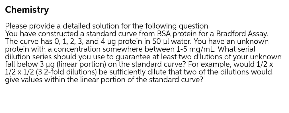 Chemistry
Please provide a detailed solution for the following question
You have constructed a standard curve from BSA protein for a Bradford Assay.
The curve has 0, 1, 2, 3, and 4 ug protein in 50 µl water. You have an unknown
protein with a concentration somewhere between 1-5 mg/mL. What serial
dilution series should you use to guarantee at least two dilutions of your unknown
fall below 3 µg (linear portion) on the standard curve? For example, would 1/2 x
1/2 x 1/2 (3 2-fold dilutions) be sufficiently dilute that two of the dilutions would
give values within the linear portion of the standard curve?
