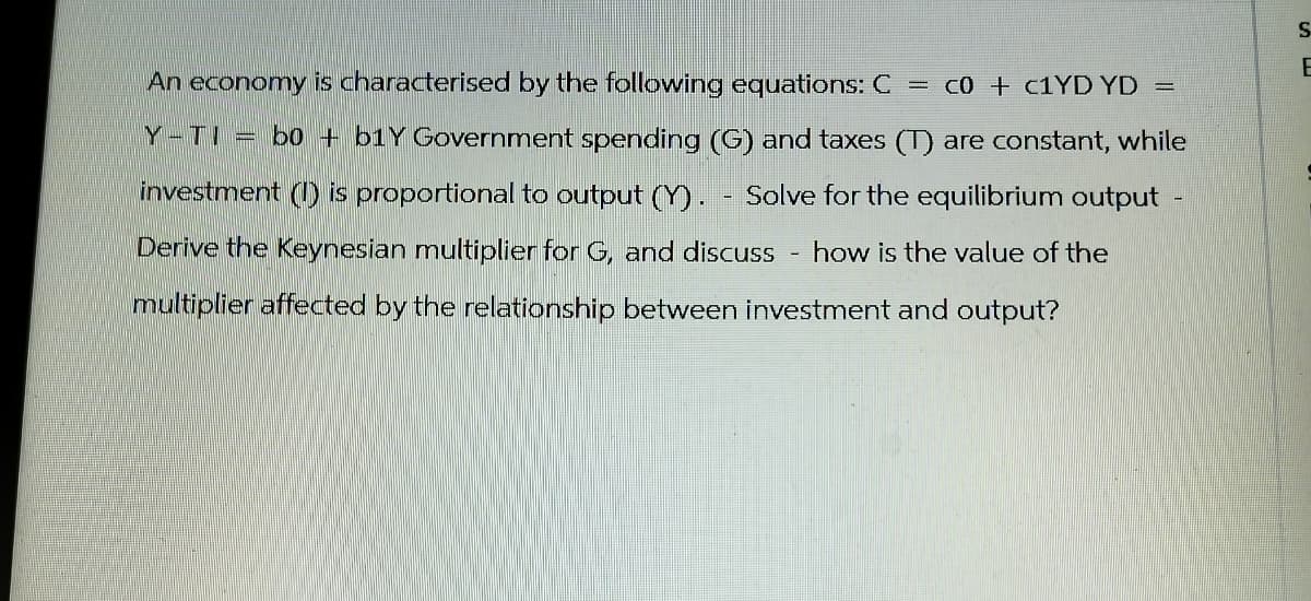 An economy is characterised by the following equations: C = c0 + c1YD YD =
Y-TI = bo+b1Y Government spending (G) and taxes (T) are constant, while
investment (I) is proportional to output (Y). Solve for the equilibrium output
Derive the Keynesian multiplier for G, and discuss how is the value of the
multiplier affected by the relationship between investment and output?
S
E