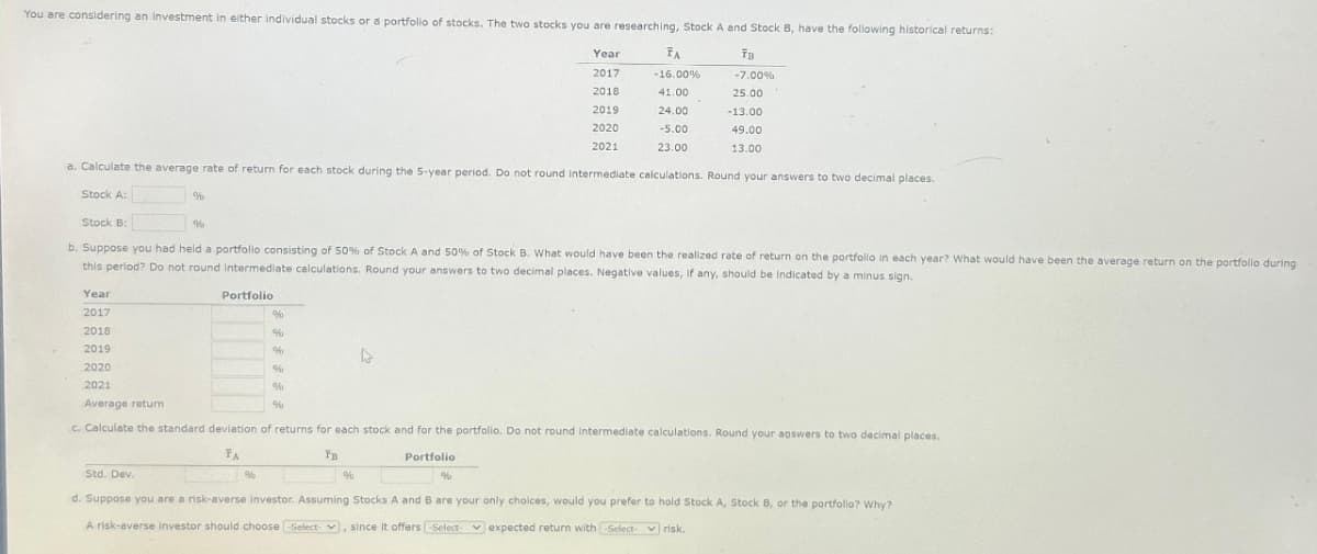 You are considering an investment in either individual stocks or a portfolio of stocks. The two stocks you are researching, Stock A and Stock B, have the following historical returns:
Year
TB
2017
2018
2019
-7.00%
25.00
-13.00
2020
49.00
2021
13.00
FA
-16.00%
41.00
24,00
-5.00
23.00
a. Calculate the average rate of return for each stock during the 5-year period. Do not round Intermediate calculations. Round your answers to two decimal places.
Stock A:
%
Stock B:
b. Suppose you had held a portfolio consisting of 50% of Stock A and 50% of Stock B. What would have been the realized rate of return on the portfolio in each year? What would have been the average return on the portfolio during
this period? Do not round intermediate calculations. Round your answers to two decimal places. Negative values, if any, should be Indicated by a minus sign.
Year
2017
2018
2019
%
Portfolio
%
%
%
%
2020
2021
Average return
c. Calculate the standard deviation of returns for each stock and for the portfolio. Do not round intermediate calculations. Round your answers to two decimal places.
ΤΑ
FB
Portfolio
%
70
%
%
Std. Dev.
d. Suppose you are a risk-averse investor. Assuming Stocks A and B are your only choices, would you prefer to hold Stock A, Stock B, or the portfolio? Why?
A risk-averse investor should choose Select-, since it offers -Select- expected return with -Select- risk.
%
%