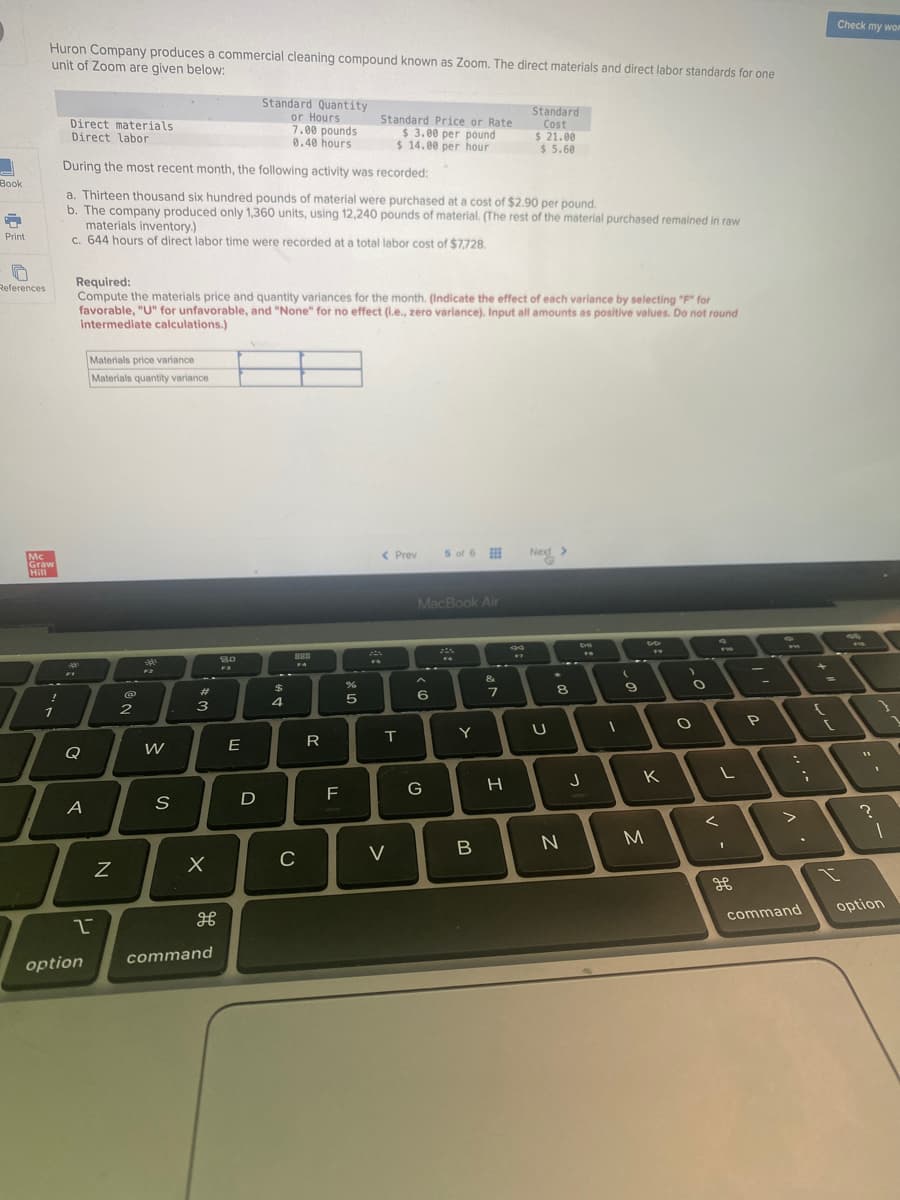 Huron Company produces a commercial cleaning compound known as Zoom. The direct materials and direct labor standards for one
unit of Zoom are given below:
Standard Quantity
or Hours
Standard
Cost
Direct materials
Standard Price or Rate
$ 3.00 per pound
$14.00 per hour
7.00 pounds
0.40 hours
Direct labor
$ 21.00
$5.60
During the most recent month, the following activity was recorded:
Book
a. Thirteen thousand six hundred pounds of material were purchased at a cost of $2.90 per pound.
F
b. The company produced only 1,360 units, using 12,240 pounds of material. (The rest of the material purchased remained in raw
materials inventory.)
Print
c. 644 hours of direct labor time were recorded at a total labor cost of $7,728.
0
Required:
References
Compute the materials price and quantity variances for the month. (Indicate the effect of each variance by selecting "F" for
favorable, "U" for unfavorable, and "None" for no effect (i.e., zero variance). Input all amounts as positive values. Do not round
intermediate calculations.)
Materials price variance
Materials quantity variance
Next >
5 of 6
< Prev
MacBook Air
FI
FO
-
Mc
Graw
Hill
1
Q
A
2
option
N
@
2
340
F2
W
S
#m
3
X
H
command
80
F3
E
D
$
4
888
FA
C
R
F
%
5
20
T
V
A
6
G
Y
B
&
7
H
U
8
N
DH
DI
J
FR
(
D
9
T
K
M
O
O
L
<
-
P
V
1
command
{
Check my wor
I
1
?
1
option