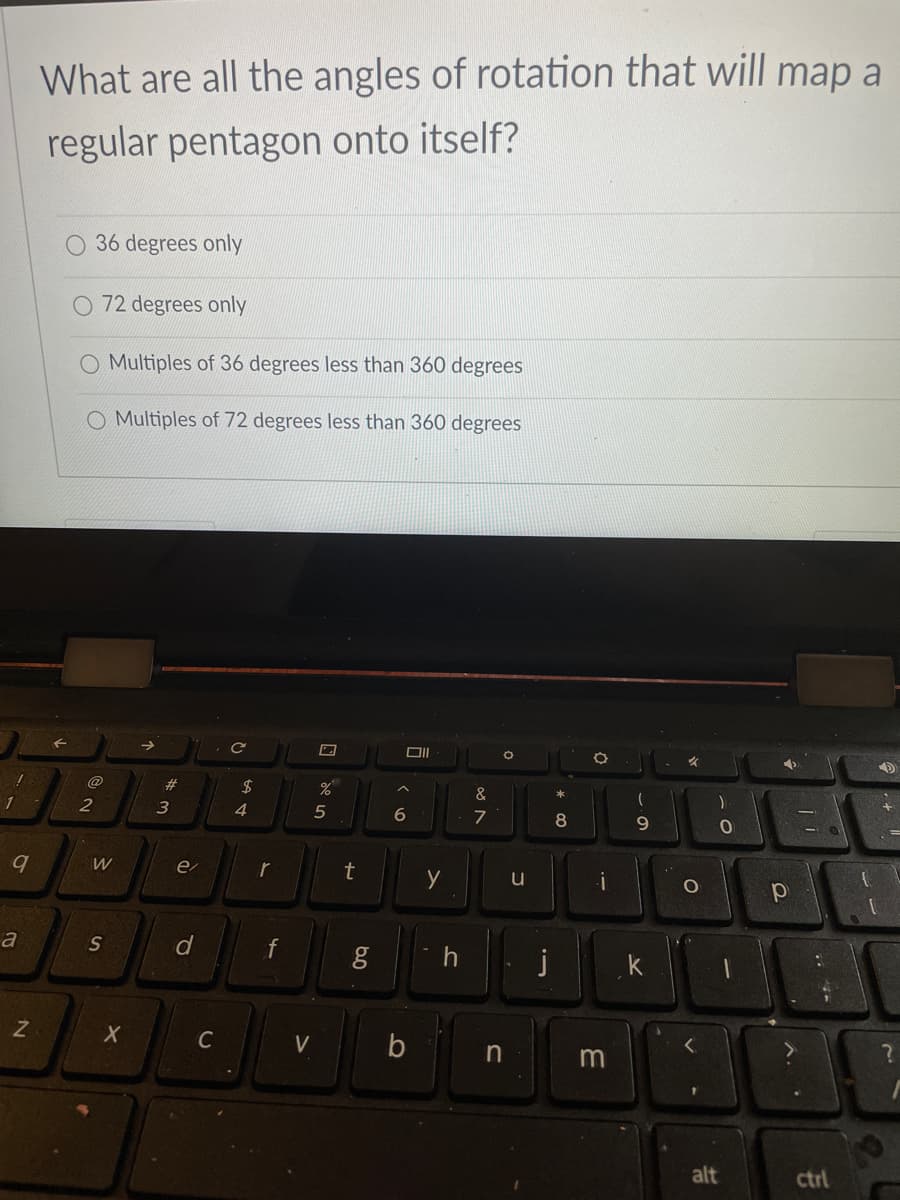 What are all the angles of rotation that will map a
regular pentagon onto itself?
O 36 degrees only
72 degrees only
O Multiples of 36 degrees less than 360 degrees
O Multiples of 72 degrees less than 360 degrees
@
23
$
&
1
3
4.
5
一
6
8
9.
e
t
y
u
a
S
f
k
C
V
in
m
alt
ctrl
