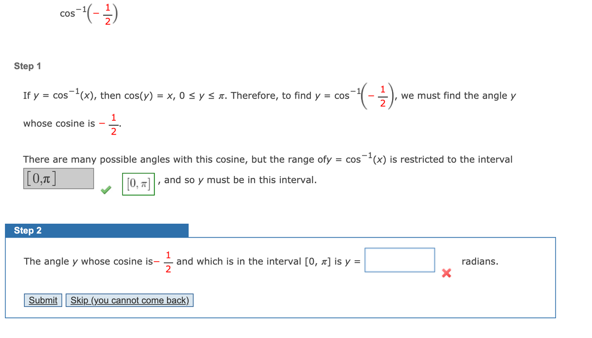 Cos
Step 1
1
If y = cos(x), then cos(y) = x, 0 < y < n. Therefore, to find y = cos
we must find the angle y
2
1
whose cosine is
2
There are many possible angles with this cosine, but the range ofy = cos(x) is restricted to the interval
[0,7]
[0, 7]
and so y must be in this interval.
Step 2
1
and which is in the interval [0, x] is y =
2
The angle y whose cosine is-
radians.
Submit
Skip (you cannot come back)
