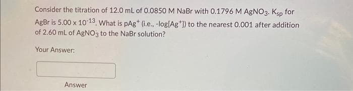 Consider the titration of 12.0 mL of 0.0850 M NaBr with 0.1796 M AgNO3. Ksp for
AgBr is 5.00 x 10-13. What is pAg* (i.e., -log[Ag*]) to the nearest 0.001 after addition
of 2.60 mL of AgNO3 to the NaBr solution?
Your Answer:
Answer