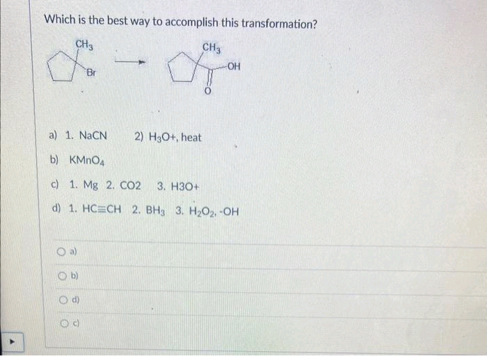 Which is the best way to accomplish this transformation?
CH3
for
O
a)
1. NaCN
b) KMnO4
c) 1. Mg 2. CO2 3. H3O+
d) 1. HC=CH 2. BH3 3. H₂O2, -OH
O
a)
b)
CH3
a
O d)
-OH
2) H3O+, heat