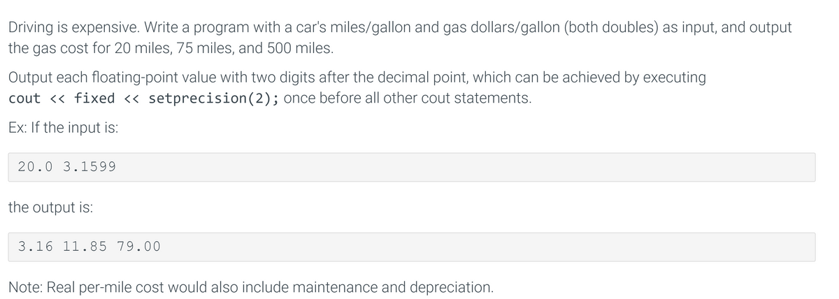 Driving is expensive. Write a program with a car's miles/gallon and gas dollars/gallon (both doubles) as input, and output
the gas cost for 20 miles, 75 miles, and 500 miles.
Output each floating-point value with two digits after the decimal point, which can be achieved by executing
cout << fixed << setprecision(2); once before all other cout statements.
Ex: If the input is:
20.0 3.1599
the output is:
3.16 11.85 79.00
Note: Real per-mile cost would also include maintenance and depreciation.
