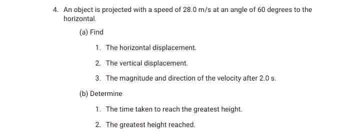4. An object is projected with a speed of 28.0 m/s at an angle of 60 degrees to the
horizontal.
(a) Find
1. The horizontal displacement.
2 The vertical displacement.
3. The magnitude and direction of the velocity after 2.0 s.
(b) Determine
1. The time taken to reach the greatest height.
2. The greatest height reached.
