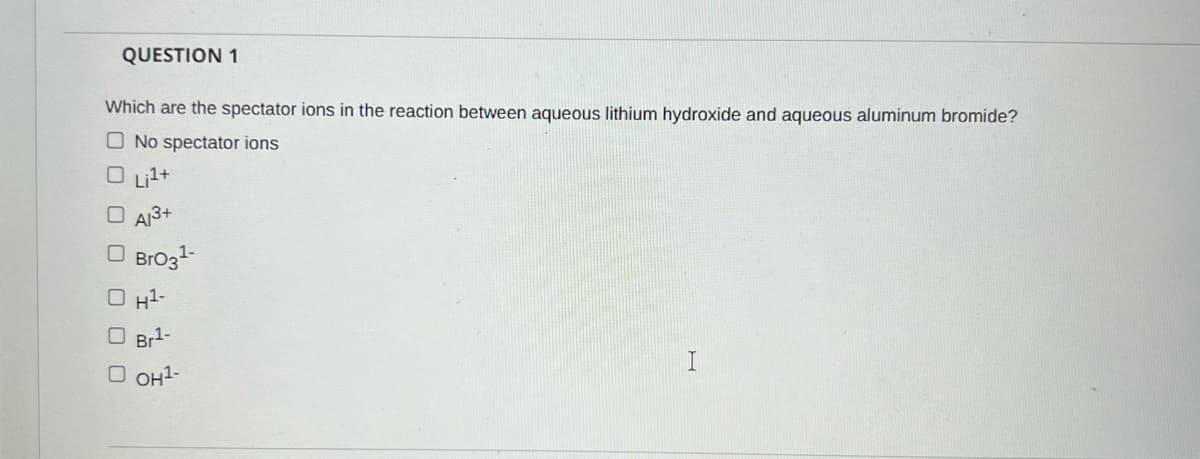 QUESTION 1
Which are the spectator ions in the reaction between aqueous lithium hydroxide and aqueous aluminum bromide?
O No spectator ions
O Lil+
O A13+
O Brozt
O H1-
O Br1-
O OH1-

