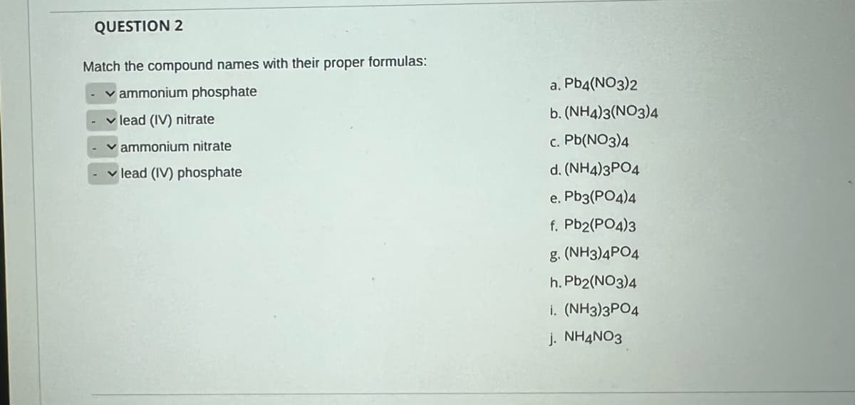 QUESTION 2
Match the compound names with their proper formulas:
v ammonium phosphate
a. Pb4(NO3)2
b. (NH4)3(NO3)4
v lead (IV) nitrate
ammonium nitrate
c. Pb(NO3)4
v lead (IV) phosphate
d. (NH4)3PO4
e. Pb3(PO4)4
f. Pb2(PO4)3
g. (NH3)4PO4
h. Pb2(NO3)4
i. (NH3)3PO4
j. NH4NO3
