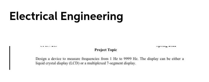 Electrical Engineering
Project Topic
Design a device to measure frequencies from I Hz to 9999 Hz. The display can be either a
liquid crystal display (LCD) or a multiplexed 7-segment display.
