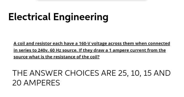 Electrical Engineering
A coil and resistor each have a 160-V voltage across them when connected
in series to 240v. 60 Hz source. If they draw a 1 ampere current from the
source what is the resistance of the coil?
THE ANSWER CHOICES ARE 25, 10, 15 AND
20 AMPERES
