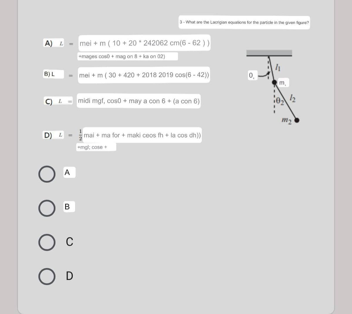 3 - What are the Lacrigian equations for the particle in the given figure?
A) L
mei + m ( 10 + 20 * 242062 cm(6-62 ))
%3D
+mages cos0 + mag on 8 + ka on 02)
B) L
mei + m ( 30 + 420 + 2018 2019 cos(6 - 42))
0,
%3D
m,
midi mgf, cos0+ may a con 6 + (a con 6)
12
m2
1
D) L
mai + ma for + maki ceos fh + la cos dh))
+mgl; cose +
В
C
D
