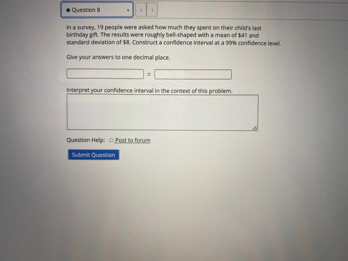 • Question 8
In a survey, 19 people were asked how much they spent on their child's last
birthday gift. The results were roughly bell-shaped with a mean of $41 and
standard deviation of $8. Construct a confidence interval at a 99% confidence level.
Give your answers to one decimal place.
Interpret your confidence interval in the context of this problem.
Question Help: D Post to forum
Submit Question

