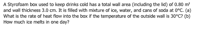 A Styrofoam box used to keep drinks cold has a total wall area (including the lid) of 0.80 m?
and wall thickness 3.0 cm. It is filled with mixture of ice, water, and cans of soda at 0°C. (a)
What is the rate of heat flow into the box if the temperature of the outside wall is 30°C? (b)
How much ice melts in one day?
