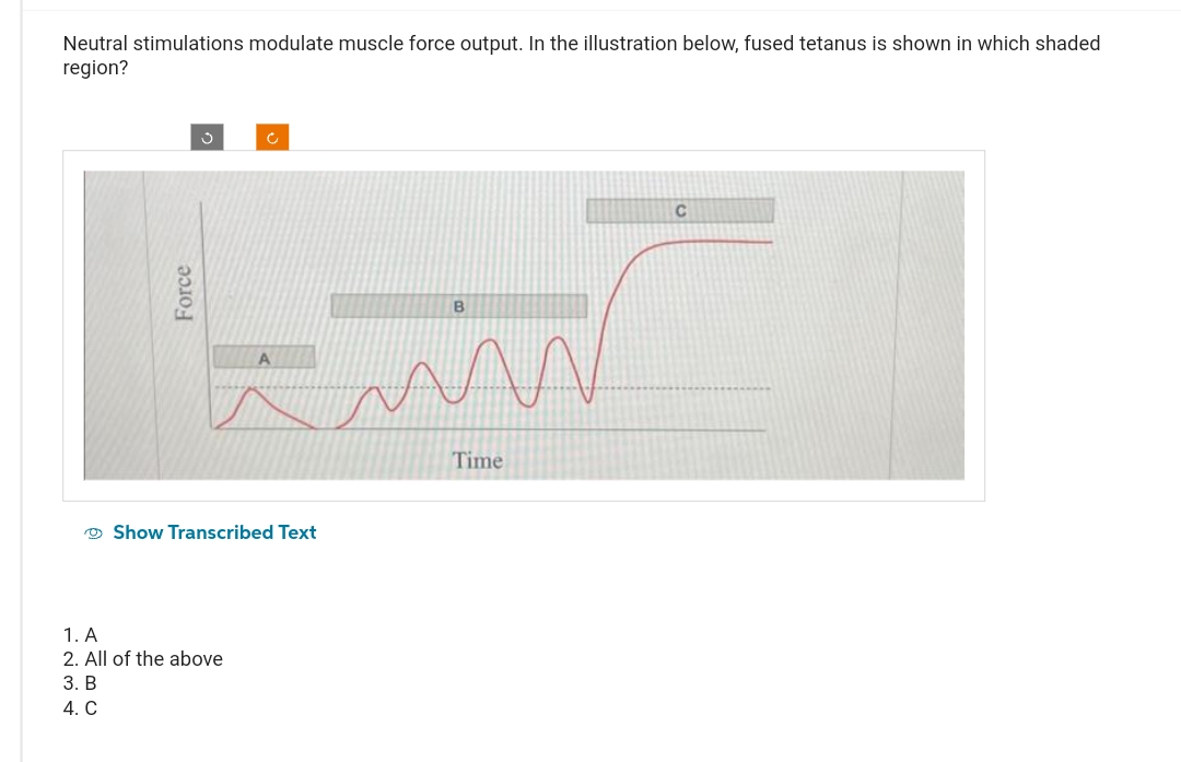 Neutral stimulations modulate muscle force output. In the illustration below, fused tetanus is shown in which shaded
region?
Force
Ĉ
Show Transcribed Text
1. A
2. All of the above
3. B
4. C
B
MAN
Time
C