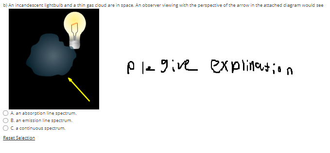 b) An incandescent lightbulb and a thin gas cloud are in space. An observer viewing with the perspective of the arrow in the attached diagram would see
A. an absorption line spectrum.
B. an emission line spectrum.
C. a continuous spectrum.
Reset Selection
ple give explination