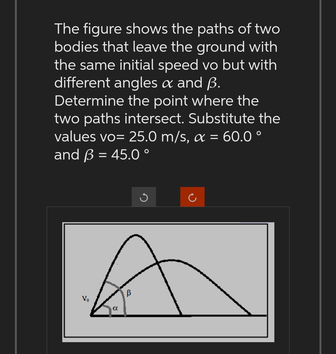 The figure shows the paths of two
bodies that leave the ground with
the same initial speed vo but with
different angles & and B.
Determine the point where the
two paths intersect. Substitute the
values vo= 25.0 m/s, a = 60.0°
and B = 45.0°
Vo
a
B