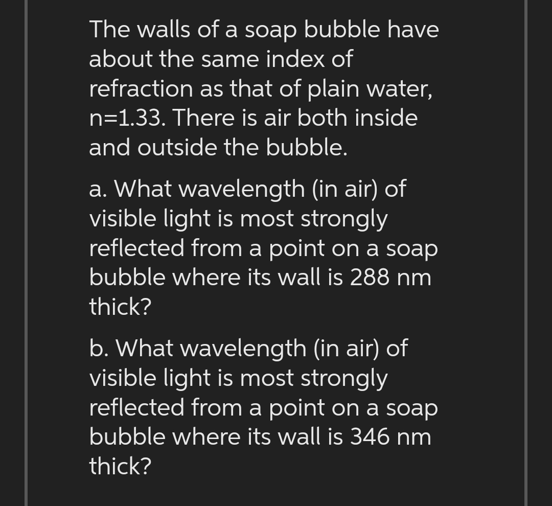 The walls of a soap bubble have
about the same index of
refraction as that of plain water,
n=1.33. There is air both inside
and outside the bubble.
a. What wavelength (in air) of
visible light is most strongly
reflected from a point on a soap
bubble where its wall is 288 nm
thick?
b. What wavelength (in air) of
visible light is most strongly
reflected from a point on a soap
bubble where its wall is 346 nm
thick?