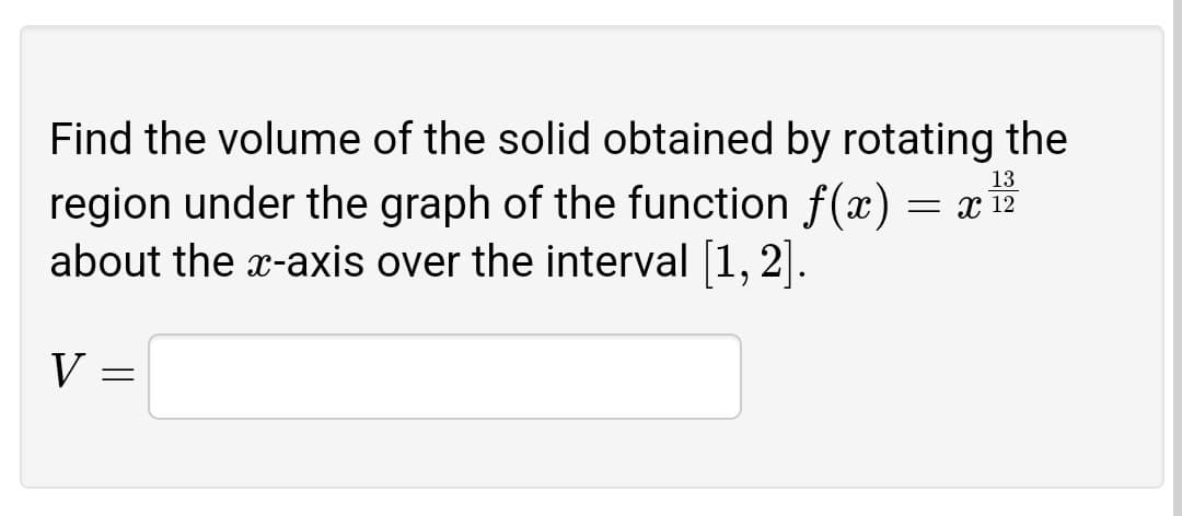 Find the volume of the solid obtained by rotating the
region under the graph of the function f(x)
about the x-axis over the interval [1, 2].
13
= x 12
V
