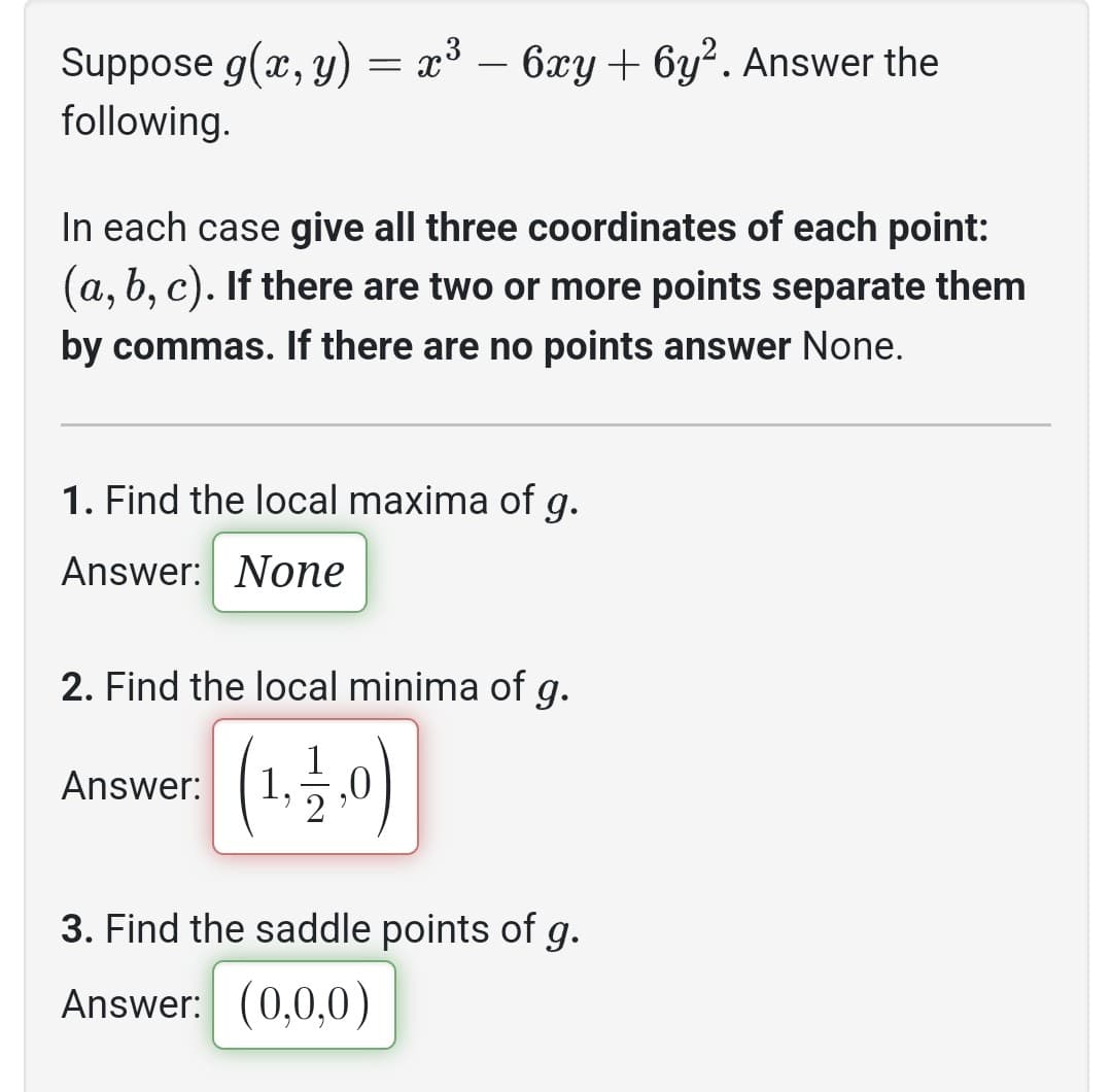 Suppose g(x, y) = x³ − 6xy + 6y². Answer the
following.
In each case give all three coordinates of each point:
(a, b, c). If there are two or more points separate them
by commas. If there are no points answer None.
1. Find the local maxima of g.
Answer: None
2. Find the local minima of g.
(1,2,0)
Answer:
3. Find the saddle points of g.
Answer: (0,0,0)