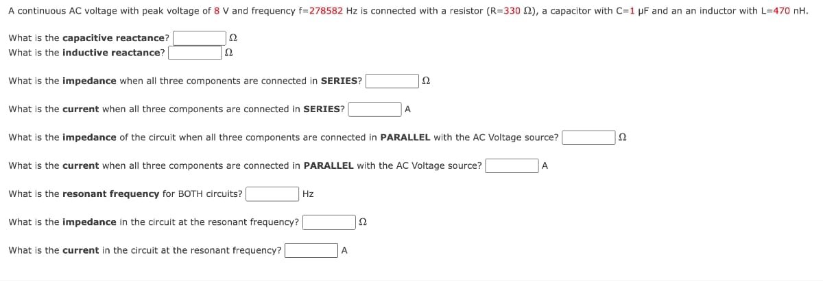 A continuous AC voltage with peak voltage of 8 V and frequency f=278582 Hz is connected with a resistor (R=330 2), a capacitor with C=1 μF and an an inductor with L=470 nH.
What is the capacitive reactance?
What is the inductive reactance? [
Ω
Ω
What is the impedance when all three components are connected in SERIES?
Ω
What is the current when all three components are connected in SERIES?
A
What is the impedance of the circuit when all three components are connected in PARALLEL with the AC Voltage source?
What is the current when all three components are connected in PARALLEL with the AC Voltage source?
A
What is the resonant frequency for BOTH circuits? [
Hz
What is the impedance in the circuit at the resonant frequency?
What is the current in the circuit at the resonant frequency?
A
Ω