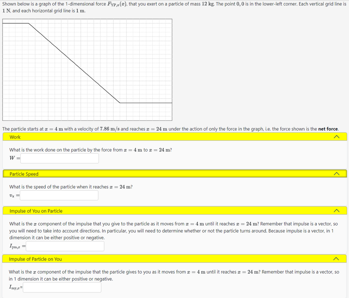 Shown below is a graph of the 1-dimensional force FYP, (x), that you exert on a particle of mass 12 kg. The point 0, 0 is in the lower-left corner. Each vertical grid line is
1 N, and each horizontal grid line is 1 m.
The particle starts at x = 4 m with a velocity of 7.86 m/s and reaches x = 24 m under the action of only the force in the graph, i.e. the force shown is the net force.
Work
What is the work done on the particle by the force from x = 4 m to x = 24 m?
W =
Particle Speed
Λ
What is the speed of the particle when it reaches a
24 m?
Vx
Impulse of You on Particle
Λ
What is the x component of the impulse that you give to the particle as it moves from x = 4 m until it reaches x = 24 m? Remember that impulse is a vector, so
you will need to take into account directions. In particular, you will need to determine whether or not the particle turns around. Because impulse is a vector, in 1
dimension it can be either positive or negative.
Iym,x
Impulse of Particle on You
What is the x component of the impulse that the particle gives to you as it moves from x = 4 m until it reaches x = 24 m? Remember that impulse is a vector, so
in 1 dimension it can be either positive or negative.
Iny==