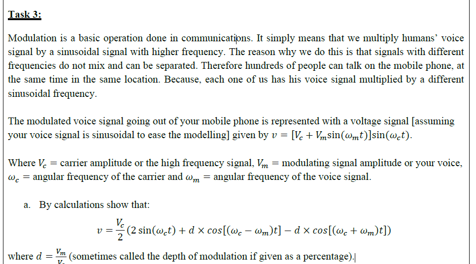 Task 3:
Modulation is a basic operation done in communications. It simply means that we multiply humans' voice
signal by a siusoidal signal with higher frequency. The reason why we do this is that signals with different
frequencies do not mix and can be separated. Therefore hundreds of people can talk on the mobile phone, at
the same time in the same location. Because, each one of us has his voice signal multiplied by a different
sinusoidal frequency.
The modulated voice signal going out of your mobile phone is represented with a voltage signal [assuming
your voice signal is sinusoidal to ease the modelling] given by v =
[V. + Vmsin(@mt)]sin(w.t).
Where V. = carrier amplitude or the high frequency signal, Vm = modulating signal amplitude or your voice,
wc = angular frequency of the carrier and wm = angular frequency of the voice signal.
a. By calculations show that:
Ve
(2 sin(@.t) + d x cos[(wc – Wm)t] – d x cos[(@c + Wm)t])
2
Vm
where d =
(sometimes called the depth of modulation if given as a percentage).
