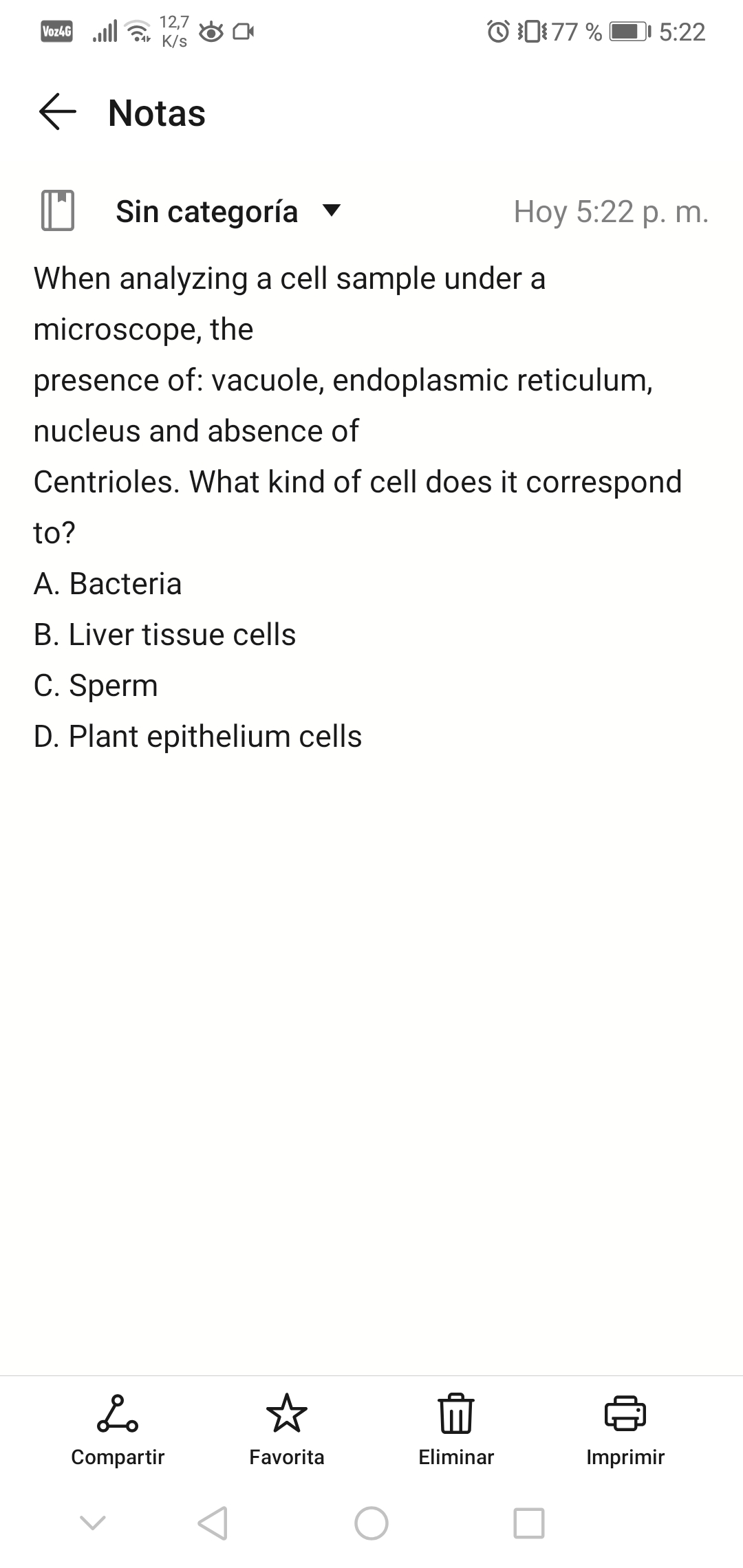 Voz4G lll
12,7
K/s
O 1:77 %
DI 5:22
E Notas
Sin categoría ▼
Нoy 5:22 р. m.
When analyzing a cell sample under a
microscope, the
presence of: vacuole, endoplasmic reticulum,
nucleus and absence of
Centrioles. What kind of cell does it correspond
to?
A. Bacteria
B. Liver tissue cells
C. Sperm
D. Plant epithelium cells
Compartir
Favorita
Eliminar
Imprimir
