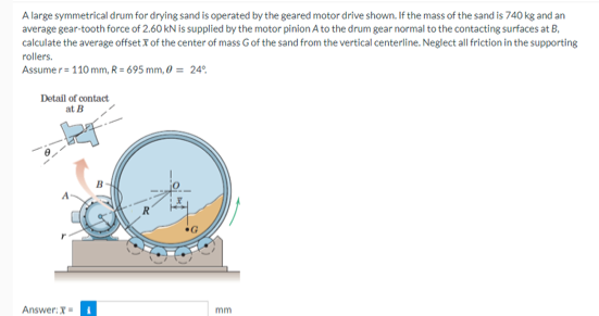 A large symmetrical drum for drying sand is operated by the geared motor drive shown. If the mass of the sand is 740 kg and an
average gear-tooth force of 2.60 kN is supplied by the motor pinion A to the drum gear normal to the contacting surfaces at B,
calculate the average offset X of the center of mass G of the sand from the vertical centerline. Neglect all friction in the supporting
rollers.
Assumer = 110 mm, R= 695 mm, 0 = 24°
Detail of contact
at B
Answer: X
mm