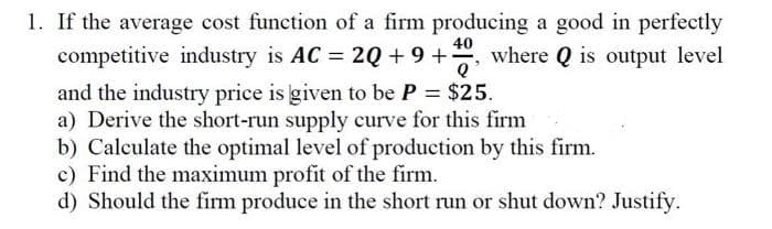 1. If the average cost function of a firm producing a good in perfectly
40
competitive industry is AC = 2Q +9+, where Q is output level
and the industry price is given to be P = $25.
a) Derive the short-run supply curve for this firm
b) Calculate the optimal level of production by this firm.
c) Find the maximum profit of the firm.
d) Should the firm produce in the short run or shut down? Justify.