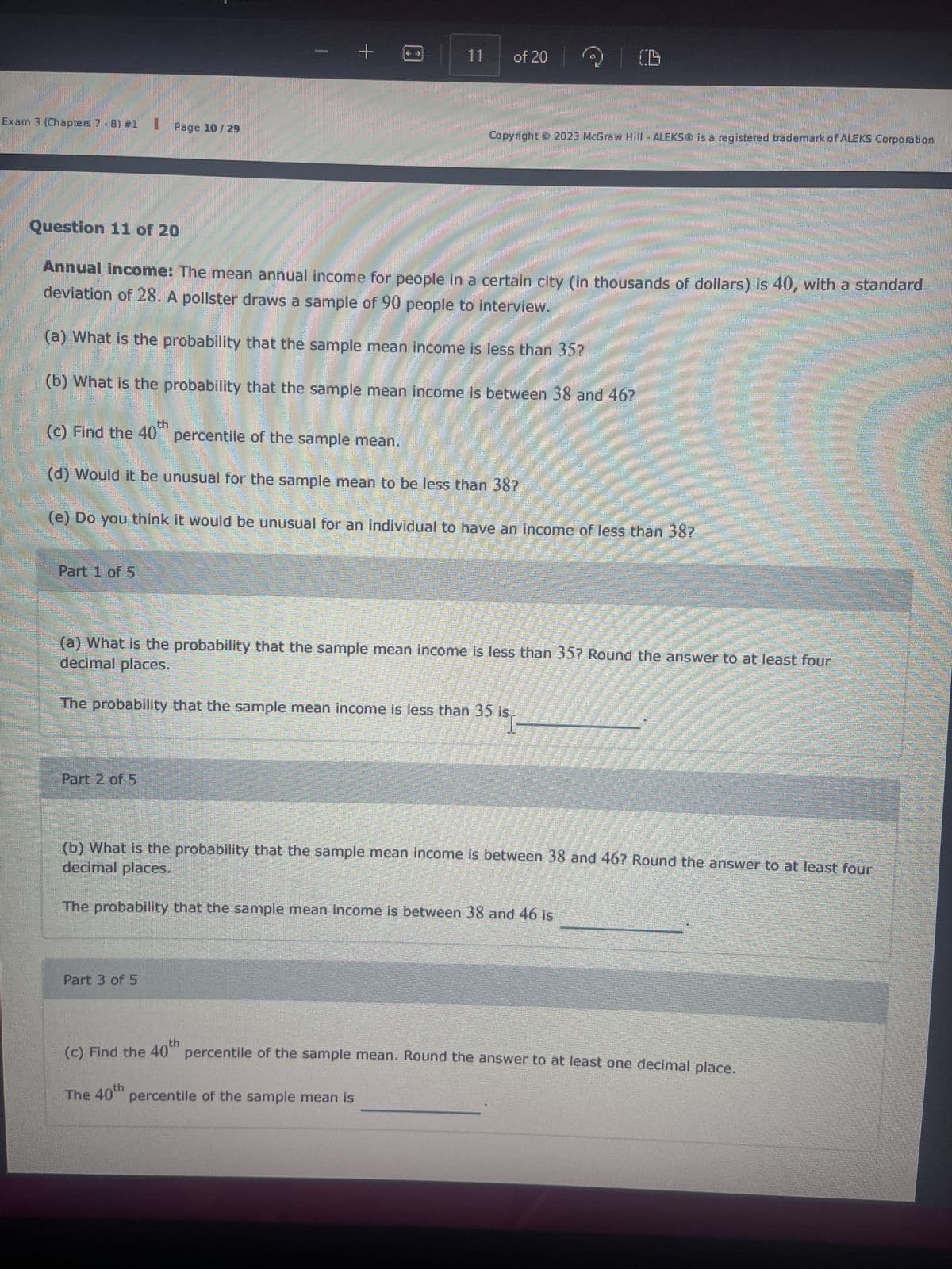 Part 1 of 5
Page 10/29
Question 11 of 20
Annual income: The mean annual income for people in a certain city (in thousands of dollars) is 40, with a standard
deviation of 28. A pollster draws a sample of 90 people to interview.
(a) What is the probability that the sample mean income is less than 35?
(b) What is the probability that the sample mean income is between 38 and 46?
P
+
(c) Find the 40
percentile of the sample mean.
(d) Would it be unusual for the sample mean to be less than 38?
(e) Do you think it would be unusual for an individual to have an income of less than 38?
Part 2 of 5
11
of 20
decimal places.
(a) What is the probability that the sample mean income is less than 35? Round the answer to at least four
Copyright © 2023 McGraw Hill - ALEKS® is a registered trademark of ALEKS Corporation
The probability that the sample mean income is less than 35 is
"I
Part 3 of 5
percentile of the sample mean is
The probability that the sample mean income is between 38 and 46 is
decimal places.
(b) What is the probability that the sample mean income is between 38 and 46? Round the answer to at least four
(c) Find the 40th percentile of the sample mean. Round the answer to at least one decimal place.
The 40th
Comm
sese