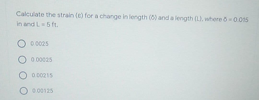 Calculate the strain (e) for a change in length (ō) and a length (L), where 8 = 0.015
in and L = 5 ft.
0.0025
0.00025
0.00215
0.00125