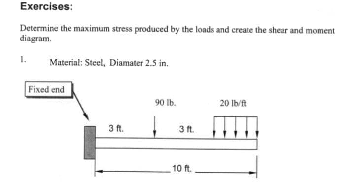 Exercises:
Determine the maximum stress produced by the loads and create the shear and moment
diagram.
1.
Material: Steel, Diamater 2.5 in.
Fixed end
90 lb.
20 lb/ft
3 ft.
3 ft.
10 ft.
